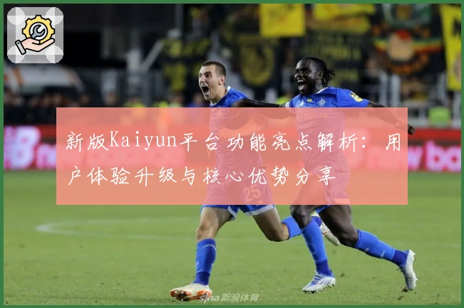 新版Kaiyun平台功能亮点解析：用户体验升级与核心优势分享