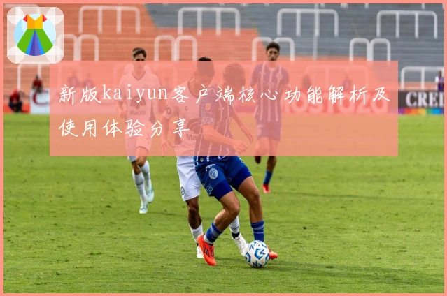 新版kaiyun客户端核心功能解析及使用体验分享