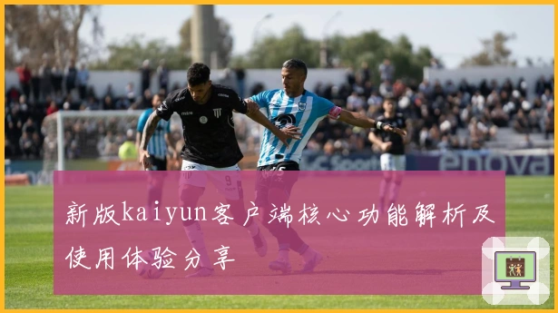 新版kaiyun客户端核心功能解析及使用体验分享