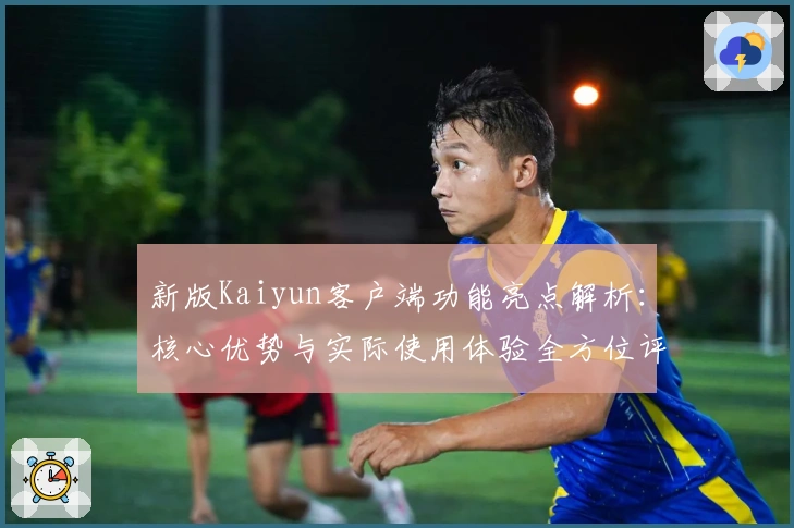 新版Kaiyun客户端功能亮点解析：核心优势与实际使用体验全方位评测